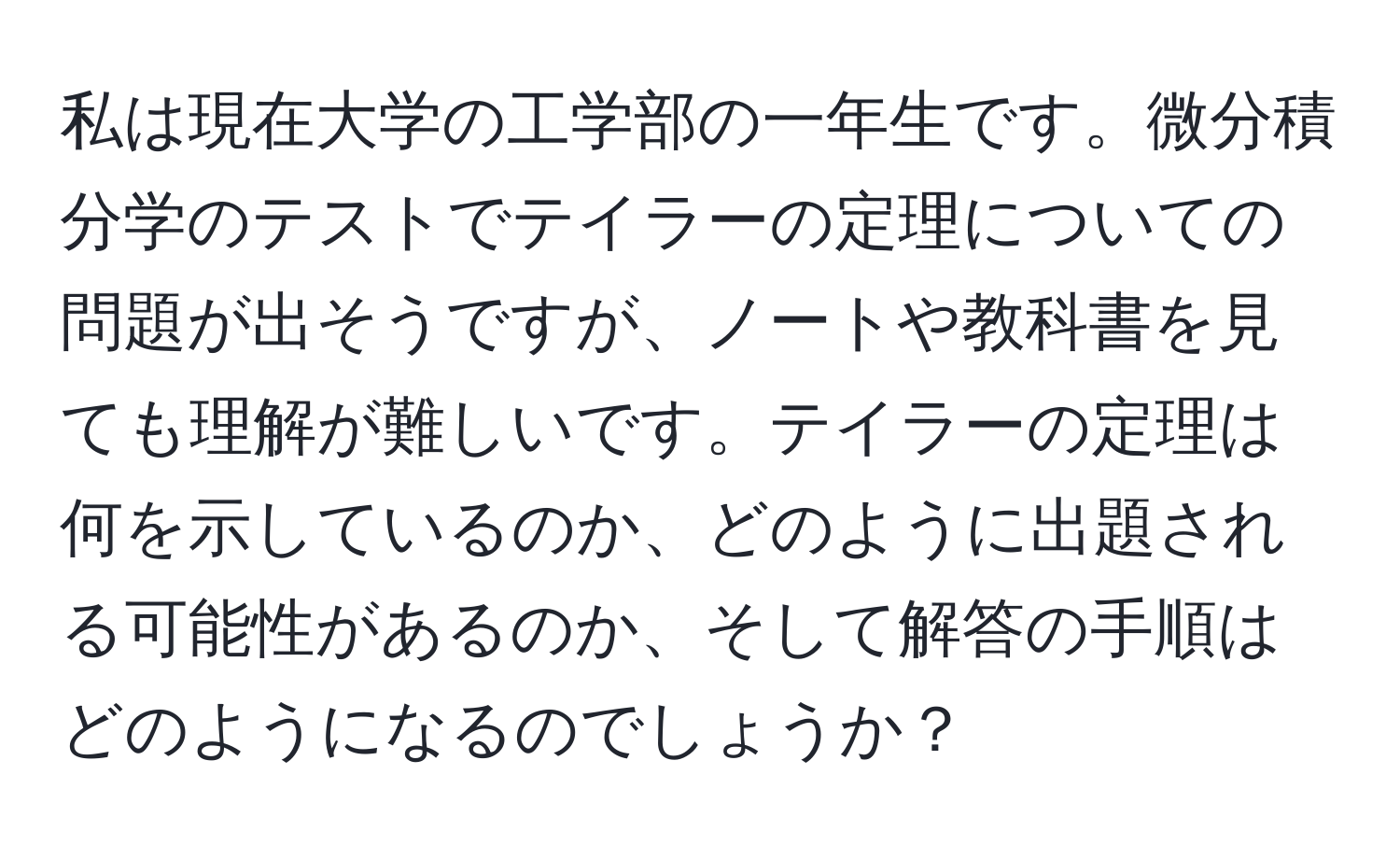 私は現在大学の工学部の一年生です。微分積分学のテストでテイラーの定理についての問題が出そうですが、ノートや教科書を見ても理解が難しいです。テイラーの定理は何を示しているのか、どのように出題される可能性があるのか、そして解答の手順はどのようになるのでしょうか？