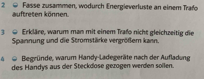 Fasse zusammen, wodurch Energieverluste an einem Trafo 
auftreten können. 
3 Erkläre, warum man mit einem Trafo nicht gleichzeitig die 
Spannung und die Stromstärke vergrößern kann. 
4 Begründe, warum Handy-Ladegeräte nach der Aufladung 
des Handys aus der Steckdose gezogen werden sollen.