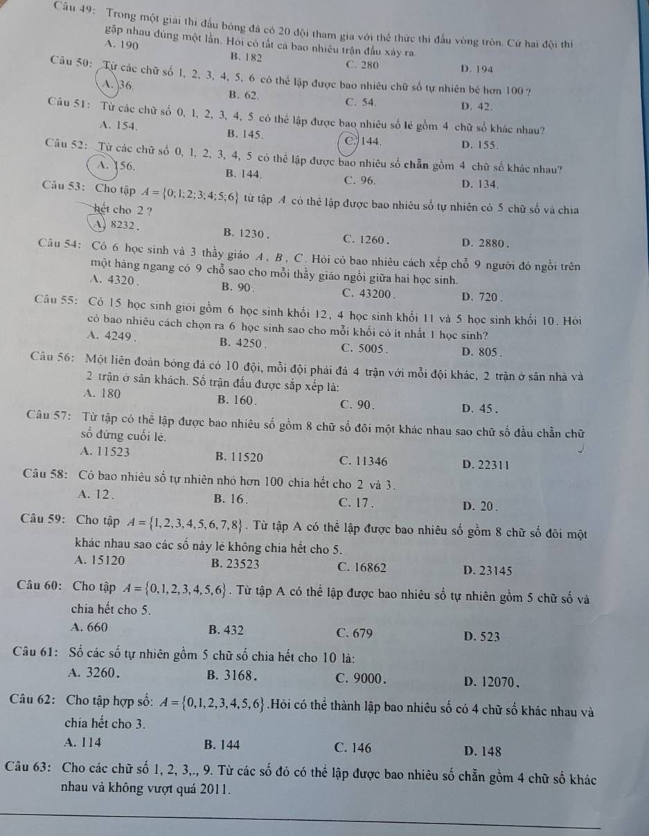 Trong một giải thi đầu bóng đá có 20 đội tham gia với thể thức thi đấu vòng tròn. Cứ hai đội thí
gặp nhau đùng một lần. Hỏi có tắt cá bao nhiêu trận đầu xây ra.
A. 190
B. 182 C. 280 D. 194
Câu 50: Từ các chữ số 1, 2, 3, 4, 5, 6 có thể lập được bao nhiêu chữ số tự nhiên bé hơn 100 ?
A. 36 B. 62.
C. 54. D. 42.
Câu 51: Từ các chữ số 0, 1, 2, 3, 4, 5 có thể lập được bao nhiêu số lẻ gồm 4 chữ số khác nhau?
A. 154. B. 145. C. 144.
D. 155.
Câu 52: Từ các chữ số 0, 1, 2, 3, 4, 5 có thể lập được bao nhiêu số chẵn gồm 4 chữ số khác nhau?
A. 156. B. 144. C. 96. D. 134.
Câu 53: Cho tập A= 0;1;2;3;4;5;6 từ tập A có thể lập được bao nhiêu số tự nhiên có 5 chữ số và chia
hết cho 2 ?
A. 8232. B. 1230 . C. 1260 . D. 2880 .
Câu 54: Cỏ 6 học sinh và 3 thầy giáo A , B , C. Hỏi có bao nhiêu cách xếp chỗ 9 người đó ngồi trên
một hàng ngang có 9 chỗ sao cho mỗi thầy giáo ngồi giữa hai học sinh.
A. 4320 . B. 90 . C. 43200 . D. 720 .
Câu 55: Có 15 học sinh giới gồm 6 học sinh khổi 12, 4 học sinh khối 11 và 5 học sinh khối 10. Hỏi
có bao nhiêu cách chọn ra 6 học sinh sao cho mỗi khối có it nhất 1 học sinh?
A. 4249 . B. 4250 . C. 5005 . D. 805 .
Câu 56: Một liên đoàn bóng đá có 10 đội, mỗi đội phải đá 4 trận với mỗi đội khác, 2 trận ở sân nhà và
2 trận ở sân khách. Số trận đấu được sắp xếp là:
A. 180 B. 160. C. 90 . D. 45 .
Câu 57: Từ tập có thể lập được bao nhiêu số gồm 8 chữ số đôi một khác nhau sao chữ số đầu chẳn chữ
số đứng cuối lẻ.
A. 11523 B. 11520 C. 11346 D. 22311
Câu 58: Có bao nhiêu số tự nhiên nhỏ hơn 100 chia hết cho 2 và 3.
A. 12. B. 16. C. 17 . D. 20 .
Câu 59: Cho tập A= 1,2,3,4,5,6,7,8. Từ tập A có thể lập được bao nhiêu số gồm 8 chữ số đôi một
khác nhau sao các số này lẻ không chia hết cho 5.
A. 15120 B. 23523 C. 16862 D. 23145
Câu 60: Cho tập A= 0,1,2,3,4,5,6. Từ tập A có thể lập được bao nhiêu số tự nhiên gồm 5 chữ số và
chia hết cho 5.
A. 660 B. 432 C. 679 D. 523
Câu 61: Số các số tự nhiên gồm 5 chữ số chia hết cho 10 là:
A. 3260. B. 3168. C.9000 . D. 12070.
Câu 62: Cho tập hợp số: A= 0,1,2,3,4,5,6.Hỏi có thể thành lập bao nhiêu số có 4 chữ số khác nhau và
chia hết cho 3.
A. 114 B. 144 C. 146 D. 148
Câu 63: Cho các chữ số 1, 2, 3,., 9. Từ các số đó có thể lập được bao nhiêu số chẵn gồm 4 chữ số khác
nhau và không vượt quả 2011.
_