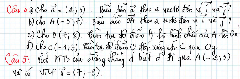 Can 4:a) cho vector a=(2;3). Biei dén vector a theo a vects chǎn vii va-vector j 7 
b)cho A(-5,7) Bei dén vector OA theo a rects fon vi vector isqrt(a)vector j
() Cho B(7;8) Rain fou do chén i x_a_ ZiB Chén cia A Yé On 
d) cRo C(-1;3) gān to dozhǎn ( fǎ xung uh C que oy 
Can 5: vit piTs cu duāng than d bet ddi qua A(-2,5)
va có VTlp vector u=(7;-9).