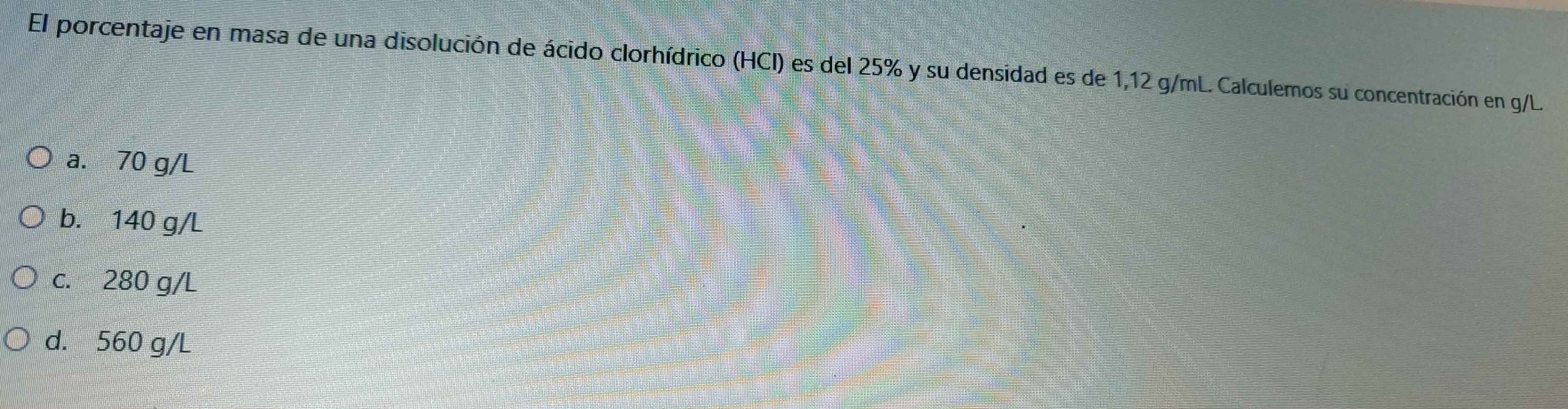 El porcentaje en masa de una disolución de ácido clorhídrico (HCI) es del 25% y su densidad es de 1,12 g/mL. Calculemos su concentración en g/L.
a. 70 g/L
b. 140 g/L
c. 280 g/L
d. 560 g/L