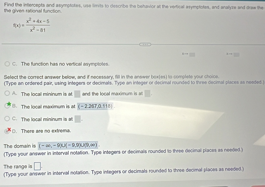 Find the intercepts and asymptotes, use limits to describe the behavior at the vertical asymptotes, and analyze and draw the
the given rational function.
f(x)= (x^2+4x-5)/x^2-81 
xto □
xto □
C. The function has no vertical asymptotes.
Select the correct answer below, and if necessary, fill in the answer box(es) to complete your choice.
(Type an ordered pair, using integers or decimals. Type an integer or decimal rounded to three decimal places as needed.)
A. The local mininum is at □ and the local maximum is at □.
B. The local maximum is at (-2.267,0.118).
C. The local mininum is at □.
D. There are no extrema.
The domain is (-∈fty ,-9)∪ (-9,9)∪ (9,∈fty ). 
(Type your answer in interval notation. Type integers or decimals rounded to three decimal places as needed.)
The range is □. 
(Type your answer in interval notation. Type integers or decimals rounded to three decimal places as needed.)