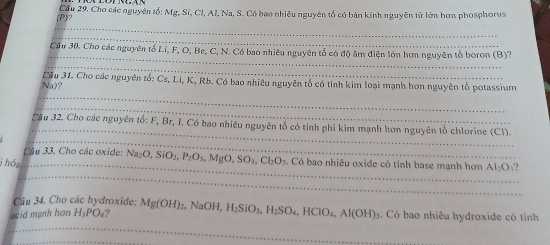 ? Cầu 29. Cho các nguyên tổ: Mg, Sí, Cl, Al, Na, S. Có bao nhiêu nguyên tổ có bản kính nguyên từ lớn hơn phosphorus 
_ 
_ 
_ 
Cầu 30. Cho các nguyên tổ Li, F, O, Be, C, N. Có bao nhiêu nguyên tổ có độ âm diện lớn hơn nguyên tổ boron (B)? 
_ 
_ 
Na)? Cầu 31. Cho các nguyên tố: Cs, Li, K, Rb. Có bao nhiêu nguyên tổ có tính kim loại mạnh hơn nguyên tổ potassium 
_ 
_ 
_ 
Sầu 32. Cho các nguyên tổ: F, Br, I. Có bao nhiêu nguyên tổ có tính phi kim mạnh hơn nguyên tổ chlorine (Cl). 
Cậu 33. Cho các oxide: N Na_2O, SiO_2, P_2O_5, MgO, SO_3, Cl_2O_1
_ 
j hó: _. Có bao nhiêu oxide có tỉnh base mạnh hơn Al_2O √? 
Câu 34. Cho các hydroxide: 
_ 
seid mạnh hơn H_3PO_4 ? Mg(OH)_2 , NaOH, H_2SiO_3, H_2SO_4, HClO_4, Al(OH). Có bao nhiêu hydroxide có tính 
_