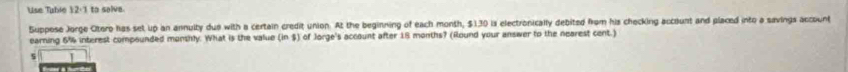 Use Table 12:1 to selve. 
Suppose Jorge Ctero has set up an annuity due with a certain credit union. At the beginning of each month, $130 is electronically debited from his checking account and placed into a savings account 
earning 6% interest compounded monshly. What is the value (in $) of Jorge's account after 18 months? (Round your answer to the nearest cent.) 
5