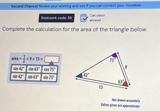 Secend Chance! Review your working and see if you can correct your mistakes
Calculator
Bookwark code: 3A allowed
Complete the calculation for the area of the triangle below.
area= 1/2 * 9* 13* □
cos 42° cos 63° CO 75°
sin 42° sin 63° sin 75°
Not drawn accurately
Values given are approximate