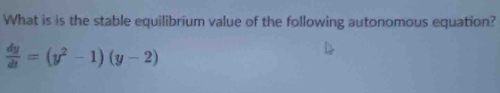 What is is the stable equilibrium value of the following autonomous equation?
 dy/dt =(y^2-1)(y-2)