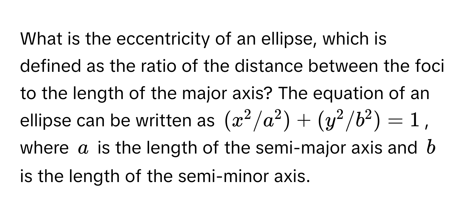 What is the eccentricity of an ellipse, which is defined as the ratio of the distance between the foci to the length of the major axis? The equation of an ellipse can be written as $(x^2/a^2) + (y^2/b^2) = 1$, where $a$ is the length of the semi-major axis and $b$ is the length of the semi-minor axis.