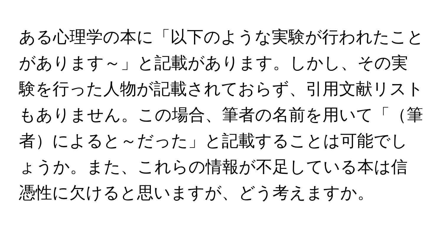 ある心理学の本に「以下のような実験が行われたことがあります～」と記載があります。しかし、その実験を行った人物が記載されておらず、引用文献リストもありません。この場合、筆者の名前を用いて「筆者によると～だった」と記載することは可能でしょうか。また、これらの情報が不足している本は信憑性に欠けると思いますが、どう考えますか。