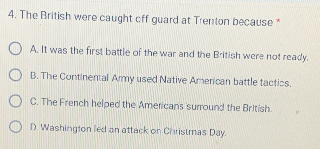 The British were caught off guard at Trenton because *
A. It was the first battle of the war and the British were not ready.
B. The Continental Army used Native American battle tactics.
C. The French helped the Americans surround the British.
D. Washington led an attack on Christmas Day.