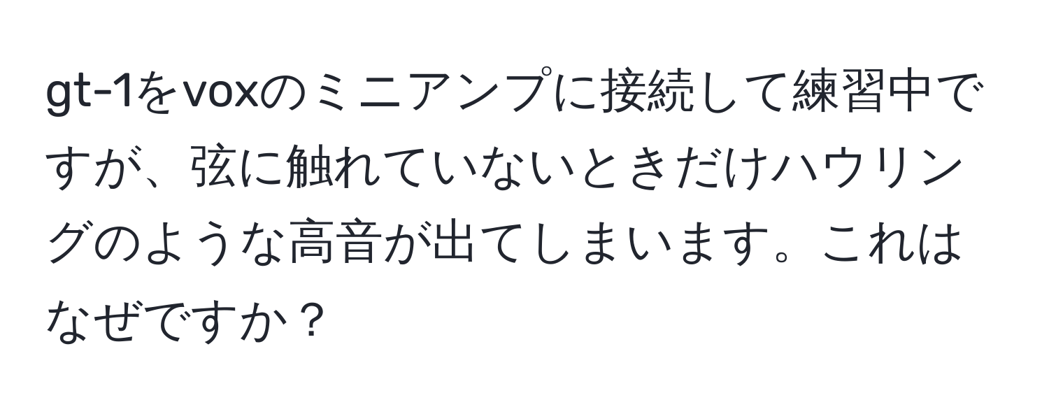 gt-1をvoxのミニアンプに接続して練習中ですが、弦に触れていないときだけハウリングのような高音が出てしまいます。これはなぜですか？