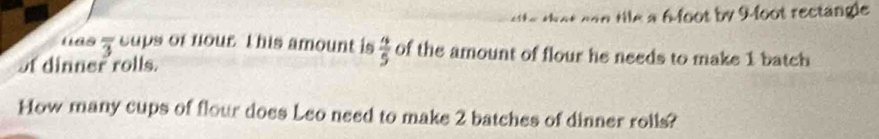 Hle a 6-foot by 9-foot rectangle 
lias overline 3 cups of nour. This amount is  4/5  of the amount of flour he needs to make 1 batch 
of dinner rolls. 
How many cups of flour does Leo need to make 2 batches of dinner rolls?