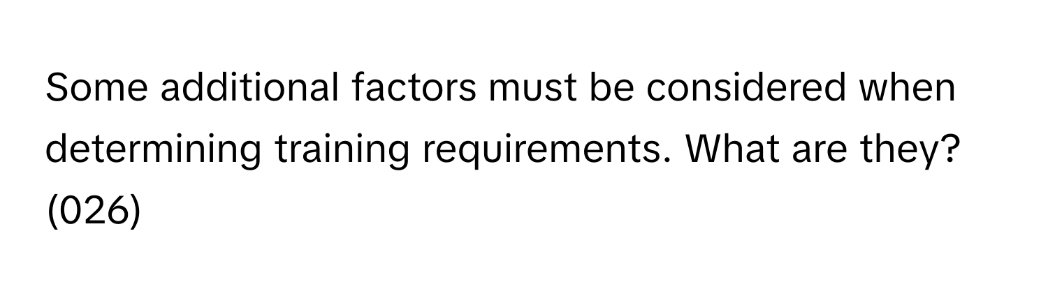 Some additional factors must be considered when determining training requirements. What are they? (026)