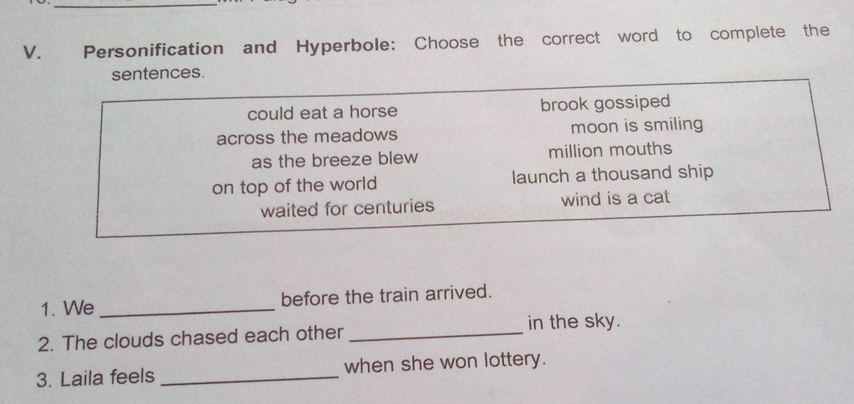 Personification and Hyperbole: Choose the correct word to complete the
sentences.
could eat a horse brook gossiped
across the meadows moon is smiling
as the breeze blew million mouths
on top of the world launch a thousand ship
waited for centuries wind is a cat
1. We _before the train arrived.
in the sky.
2. The clouds chased each other_
3. Laila feels _when she won lottery.