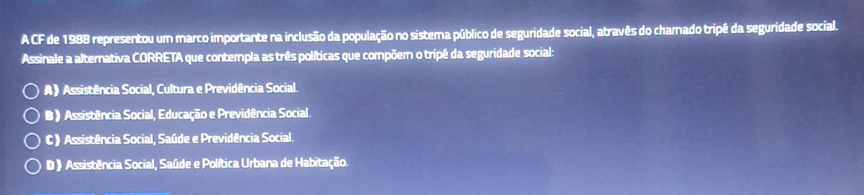 A CF de 1988 representou um marco importante na inclusão da população no sistema público de seguridade social, atravês do chamado tripé da seguridade social.
Assinale a alternativa CORRETA que contempla as três políticas que compõem o tripê da seguridade social:
A) Assistência Social, Cultura e Previdência Social.
B ) Assistência Social, Educação e Previdência Social.
C) Assistência Social, Saúde e Previdência Social.
D ) Assistência Social, Saúde e Política Urbana de Habitação.