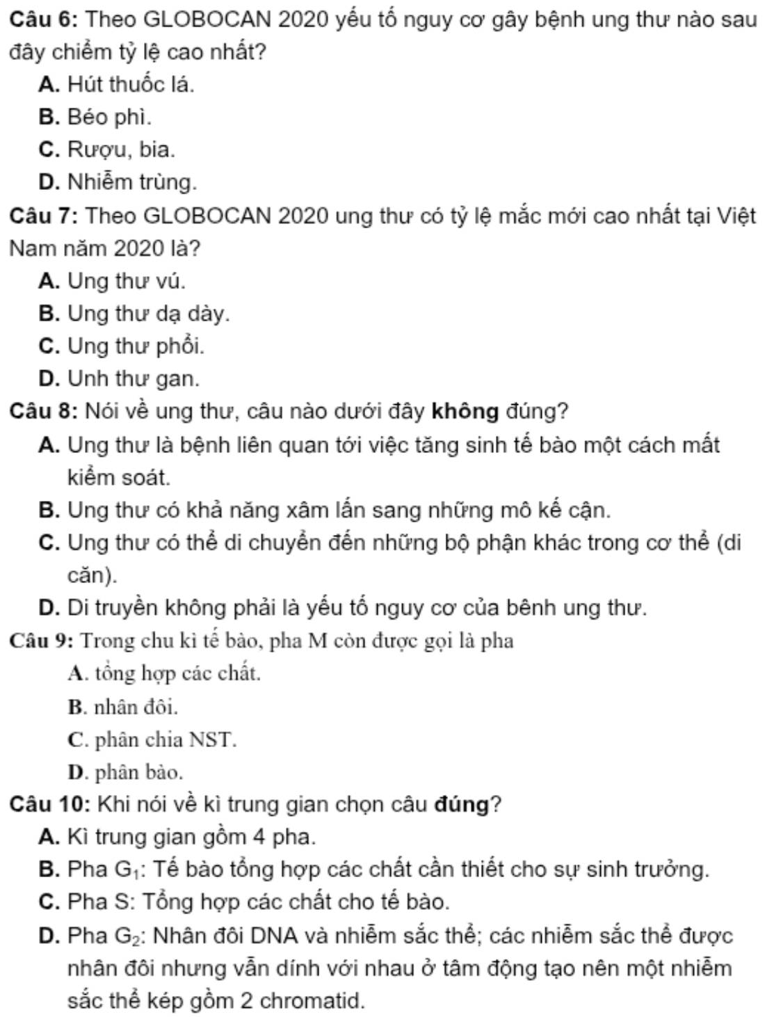 Theo GLOBOCAN 2020 yểu tổ nguy cơ gây bệnh ung thư nào sau
đây chiểm tỷ lệ cao nhất?
A. Hút thuốc lá.
B. Béo phì.
C. Rượu, bia.
D. Nhiễm trùng.
Câu 7: Theo GLOBOCAN 2020 ung thư có tỷ lệ mắc mới cao nhất tại Việt
Nam năm 2020 là?
A. Ung thư vú.
B. Ung thư dạ dày.
C. Ung thư phổi.
D. Unh thư gan.
Câu 8: Nói về ung thư, câu nào dưới đây không đúng?
A. Ung thư là bệnh liên quan tới việc tăng sinh tế bào một cách mất
kiểm soát.
B. Ung thư có khả năng xâm lấn sang những mô kế cận.
C. Ung thư có thể di chuyển đến những bộ phận khác trong cơ thể (di
cǎn).
D. Di truyền không phải là yếu tố nguy cơ của bênh ung thư.
Câu 9: Trong chu kì tế bào, pha M còn được gọi là pha
A. tổng hợp các chất.
B. nhân đôi.
C. phân chia NST.
D. phân bào.
Câu 10: Khi nói về kì trung gian chọn câu đúng?
A. Kì trung gian gồm 4 pha.
B. Pha G_1 : Tể bào tổng hợp các chất cần thiết cho sự sinh trưởng.
C. Pha S: Tổng hợp các chất cho tế bào.
D. Pha G_2 : Nhân đôi DNA và nhiễm sắc thể; các nhiễm sắc thể được
nhân đôi nhưng vẫn dính với nhau ở tâm động tạo nên một nhiễm
sắc thể kép gồm 2 chromatid.