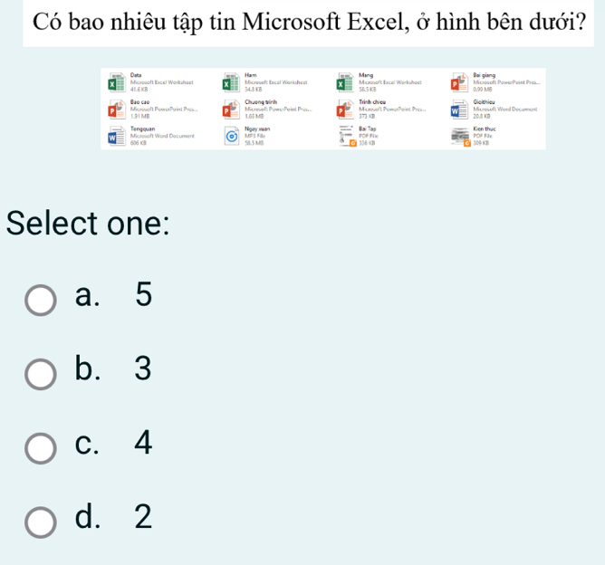 Có bao nhiêu tập tin Microsoft Excel, ở hình bên dưới?
Ham
Dota Microsoft Excel Warksheet Micreveft Excal Workshest 5B.5 8B Microsoft Excel Worksheet Mang Microsoft PawerPoint Pres... Bại giang
41.6 KB 54.3 KB 0.99 MI8
Micresoft PowerPaint Pres... Buo cao
Chueng winh Microue't PowerPoint Pres Trình chieu Microsoft Word Decument Gioithieu
15(1) 1M Miceseft Powy Point Pr 165 MB B
20,5 K8
Tangquan Ngay wan POF Fie Đai Tap Kien thục
606 KB Microsoft Word Dacument LPS ? 58.5 MB 2 336B 309 KB POF File
Select one:
a. 5
b. 3
c. 4
d. 2