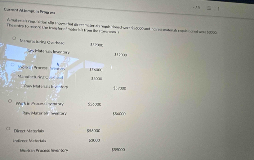 Current Attempt in Progress 
A materials requisition slip shows that direct materials requisitioned were $56000 and indirect materials requisitioned were $3000. 
The entry to record the transfer of materials from the storeroom is 
Manufacturing Overhead $59000
Raw Materials Inventory $59000
Work in Process Inventory $56000
Manufacturing Overhead $3000
Raw Materials Inventory $59000
Wark in Process Inventory $56000
Raw Materials Inventory $56000
Direct Materials $56000
Indirect Materials $3000
Work in Process Inventory $59000