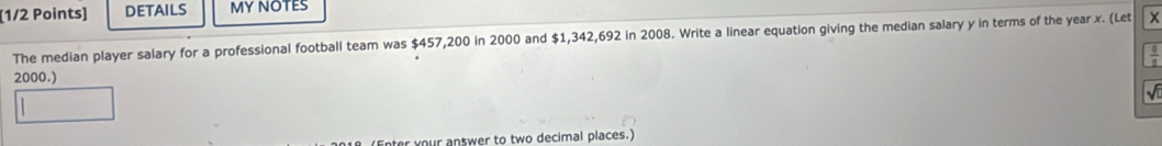 DETAILS MY NOTES 
The median player salary for a professional football team was $457,200 in 2000 and $1,342,692 in 2008. Write a linear equation giving the median salary y in terms of the year x. (Let x
2000.) 
er your answer to two decimal places.)