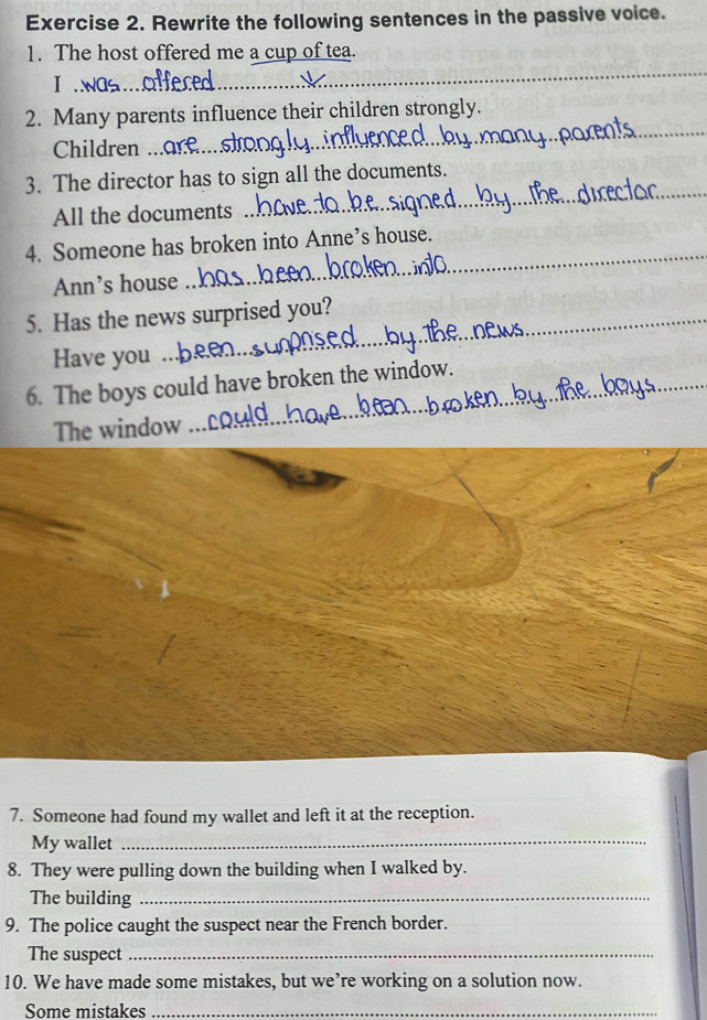 Rewrite the following sentences in the passive voice. 
_ 
1. The host offered me a cup of tea. 
I 
_ 
2. Many parents influence their children strongly. 
Children ... 
_ 
3. The director has to sign all the documents. 
All the documents 
4. Someone has broken into Anne’s house. 
Ann’s house 
_ 
5. Has the news surprised you? 
Have you 
6. The boys could have broken the window. 
The window 
7. Someone had found my wallet and left it at the reception. 
My wallet 
_ 
8. They were pulling down the building when I walked by. 
The building_ 
9. The police caught the suspect near the French border. 
The suspect_ 
10. We have made some mistakes, but we’re working on a solution now. 
Some mistakes_