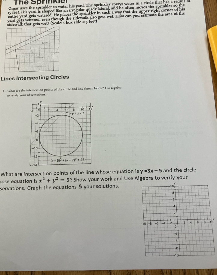 The Sprinkiel
Omar uses the sprinkler to water his yard. The sprinkler sprays water in a circle that has a radius of
15 feet. His yard is shaped like an irregular quadrilateral, and he often moves the sprinkler so the
entire yard gets watered. He places the sprinkler in such a way that the upper right corner of his
yard gets watered, even though the sidewalk also gets wet. How can you estimate the area of the
sidewalk that gets wet? (Scale: 1 box side = 5 feet)
Lines Intersecting Circles
1. What are the intersection points of the circle and line shown below? Use algebra
to verify your observations.
What are intersection points of the line whose equation is y=3x-5 and the circle
ose equation is x^2+y^2=5 ? Show your work and Use Algebra to verify your
servations. Graph the equations & your solutions.