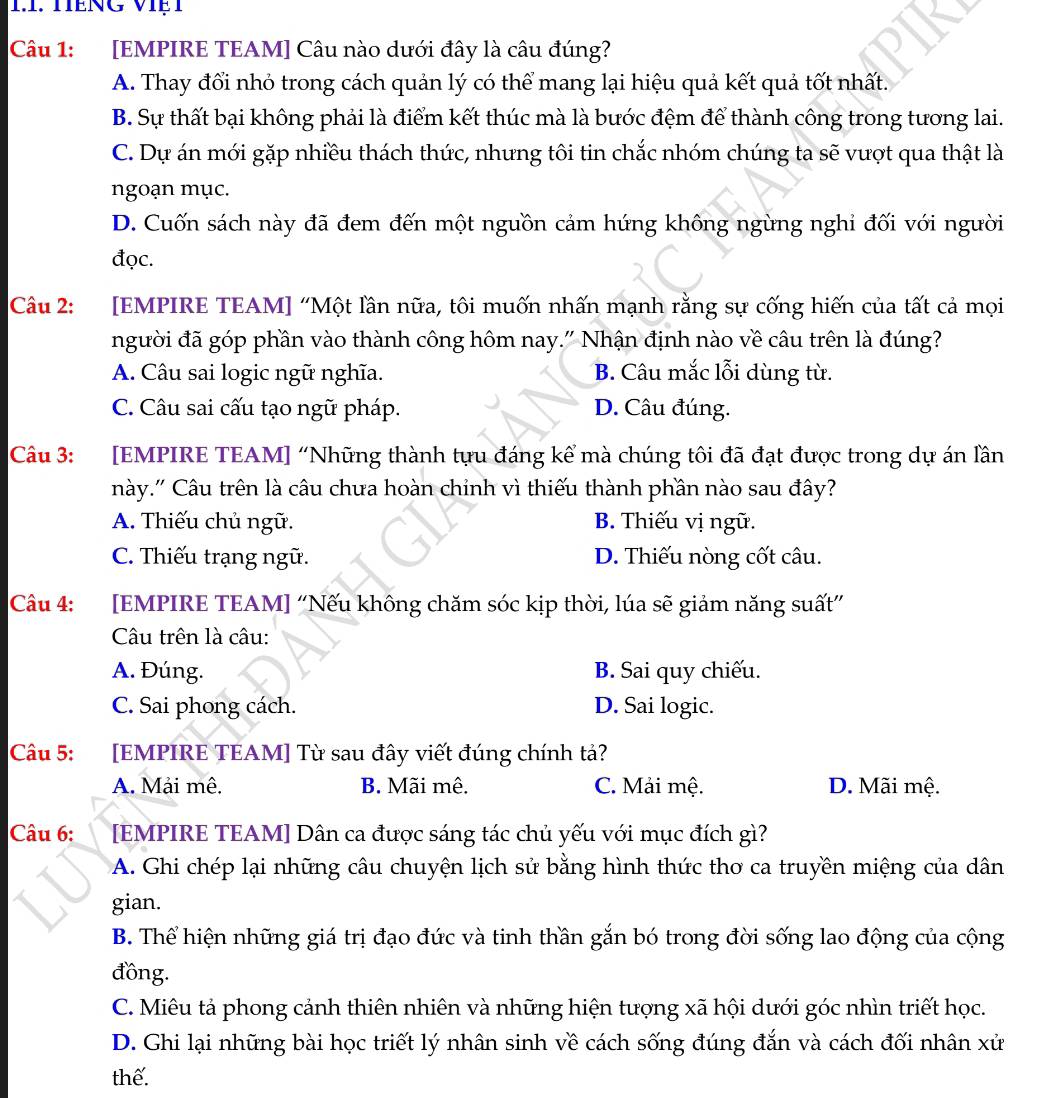 TếNG VIệT
Câu 1: [EMPIRE TEAM] Câu nào dưới đây là câu đúng?
A. Thay đối nhỏ trong cách quản lý có thể mang lại hiệu quả kết quả tốt nhất.
B. Sự thất bại không phải là điểm kết thúc mà là bước đệm để thành công trong tương lai.
C. Dự án mới gặp nhiều thách thức, nhưng tôi tin chắc nhóm chúng ta sẽ vượt qua thật là
ngoạn mục.
D. Cuốn sách này đã đem đến một nguồn cảm hứng không ngừng nghi đối với người
đọc.
Câu 2: [EMPIRE TEAM] “Một lần nữa, tôi muốn nhấn mạnh rằng sự cống hiến của tất cả mọi
người đã góp phần vào thành công hôm nay." Nhận định nào về câu trên là đúng?
A. Câu sai logic ngữ nghĩa. B. Câu mắc lỗi dùng từ.
C. Câu sai cấu tạo ngữ pháp. D. Câu đúng.
Câu 3: :[EMPIRE TEAM] “Những thành tựu đáng kể mà chúng tôi đã đạt được trong dự án lần
này.'' Câu trên là câu chưa hoàn chỉnh vì thiếu thành phần nào sau đây?
A. Thiếu chủ ngữ. B. Thiếu vị ngữ.
C. Thiếu trạng ngữ. D. Thiếu nòng cốt câu.
Câu 4: [EMPIRE TEAM] “Nếu không chăm sóc kịp thời, lúa sẽ giảm năng suất”
Cu trên là câu:
A. Đúng. B. Sai quy chiếu.
C. Sai phong cách. D. Sai logic.
Câu 5: [EMPIRE TEAM] Từ sau đây viết đúng chính tả?
A. Mải mê. B. Mãi mê. C. Mải mệ. D. Mãi mệ.
Câu 6: [EMPIRE TEAM] Dân ca được sáng tác chủ yếu với mục đích gì?
A. Ghi chép lại những câu chuyện lịch sử bằng hình thức thơ ca truyền miệng của dân
gian.
B. Thể hiện những giá trị đạo đức và tinh thần gắn bó trong đời sống lao động của cộng
đồng.
C. Miêu tả phong cảnh thiên nhiên và những hiện tượng xã hội dưới góc nhìn triết học.
D. Ghi lại những bài học triết lý nhân sinh về cách sống đúng đắn và cách đối nhân xử
thể.
