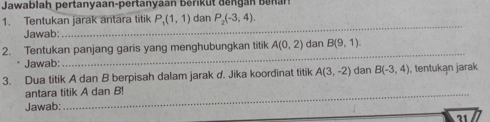 Jawablah pertanyaan-pertanyaan berikut dengan benar! 
1. Tentukan jarak antara titik P_1(1,1) dan P_2(-3,4). 
Jawab: 
_ 
2. Tentukan panjang garis yang menghubungkan titik A(0,2) dan B(9,1). 
Jawab: 
_ 
3. Dua titik A dan B berpisah dalam jarak d. Jika koordinat titik A(3,-2) dan B(-3,4) , tentukan jarak 
antara titik A dan B! 
Jawab: 
21