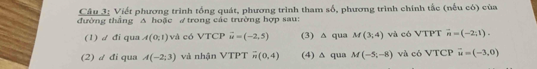 Viết phương trình tổng quát, phương trình tham số, phương trình chính tắc (nếu có) của
đường thắng △ hoặc đ trong các trường hợp sau:
(1) d đi qua A(0;1) và có VTCP vector u=(-2,5) (3) △ qua M(3;4) và có VTPT vector n=(-2;1).
(2) d đi qua A(-2;3) và nhận VTPT overline n(0,4) (4) △ qua M(-5;-8) và có VTCP vector u=(-3,0)