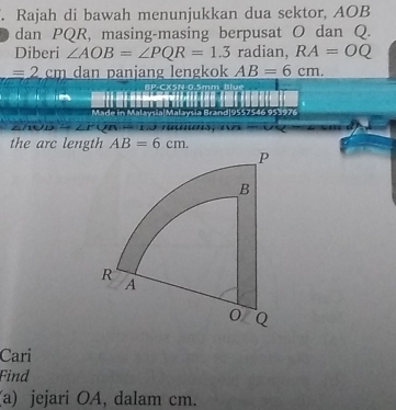 Rajah di bawah menunjukkan dua sektor, AOB
dan PQR, masing-masing berpusat O dan Q. 
Diberi ∠ AOB=∠ PQR=1.3 radian, RA=OQ
=2cm dan panjang lengkok AB=6cm. 
CX5N 0.5mm Blue 
d|9557546 953976 

the arc length AB=6cm. 
Cari 
Find 
(a) jejari OA, dalam cm.