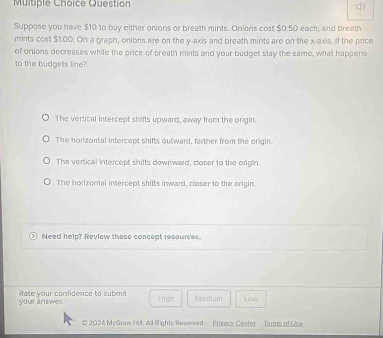 Question
)
Suppose you have $10 to buy either onions or breath mints. Onions cost $0.50 each, and breath
mints cost $1.00. On a graph, onions are on the y-axis and breath mints are on the x-axis. If the price
of onions decreases while the price of breath mints and your budget stay the same, what happens
to the budgets line?
The vertical intercept shifts upward, away from the origin.
The horizontal intercept shifts outward, farther from the origin.
The vertical intercept shifts downward, closer to the origin.
The horizontal intercept shifts inward, closer to the origin.
Need help? Revlew these concept resources.
Rate your confidence to submit
your answer. High Medium Low
2024 McGraw Hill. All Rights Reserved. Privacy Center Terms of Use