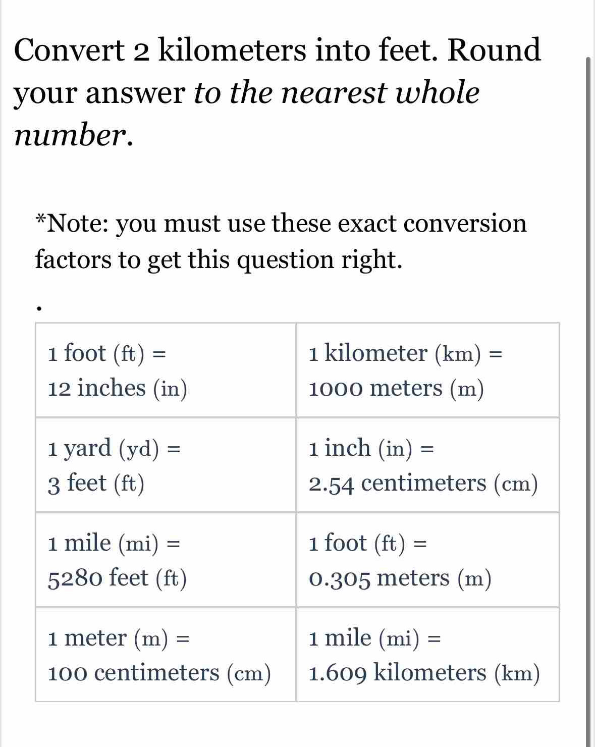 Convert 2 kilometers into feet. Round 
your answer to the nearest whole 
number. 
*Note: you must use these exact conversion 
factors to get this question right.