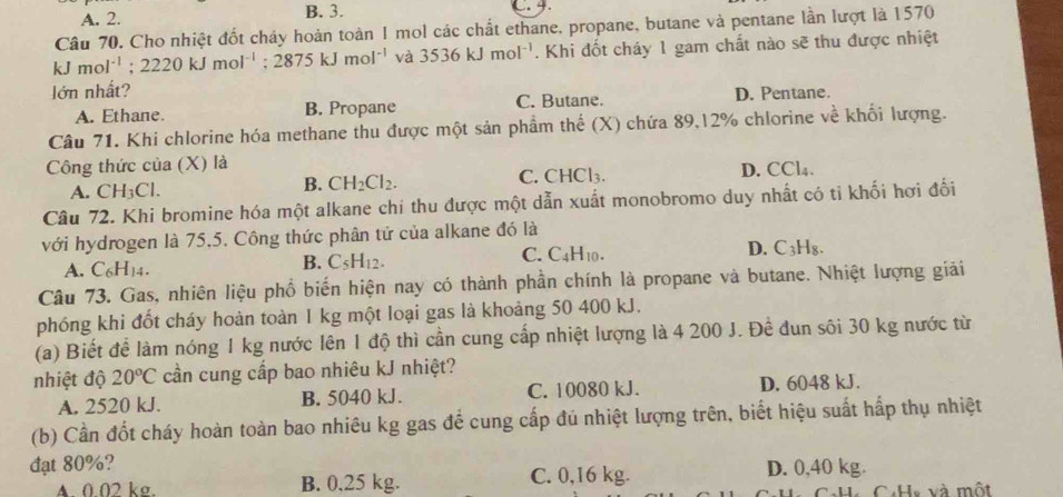 A. 2. B. 3. C. 4.
Câu 70. Cho nhiệt đốt cháy hoàn toàn I mol các chất ethane, propane, butane và pentane lần lượt là 1570
kJmol^(-1);2220kJmol^(-1);2875kJmol^(-1) và 3536kJmol^(-1). Khi đốt cháy 1 gam chất nào sẽ thu được nhiệt
l ớn nhất? D. Pentane.
A. Ethane. B. Propane C. Butane.
Câu 71. Khi chlorine hóa methane thu được một sản phầm thế (X) chứa 89,12% chlorine về khối lượng.
Công thức của (X) là
A. CH_3Cl. C. CHCl₃. D. CCl_4
B. CH_2Cl_2.
Câu 72. Khi bromine hóa một alkane chi thu được một dẫn xuất monobromo duy nhất có tỉ khối hơi đổi
với hydrogen là 75,5. Công thức phân tứ của alkane đó là
D. C_3H_8
A. C_6H_14.
B. C_5H_12.
C. C_4H_10.
Câu 73. Gas, nhiên liệu phổ biến hiện nay có thành phần chính là propane và butane. Nhiệt lượng giải
phóng khi đốt cháy hoàn toàn 1 kg một loại gas là khoảng 50 400 kJ.
(a) Biết để làm nóng 1 kg nước lên 1 độ thì cần cung cấp nhiệt lượng là 4 200 J. Đề đun sôi 30 kg nước từ
nhiệt độ 20°C cần cung cấp bao nhiêu kJ nhiệt?
A. 2520 kJ. B. 5040 kJ. C. 10080 kJ. D. 6048 kJ.
(b) Cần đốt cháy hoàn toàn bao nhiêu kg gas để cung cấp đủ nhiệt lượng trên, biết hiệu suất hấp thụ nhiệt
đạt 80%? D. 0,40 kg.
A. 0 02 kσ. B. 0.25 kg. C. 0,16 kg.
CaHy và một