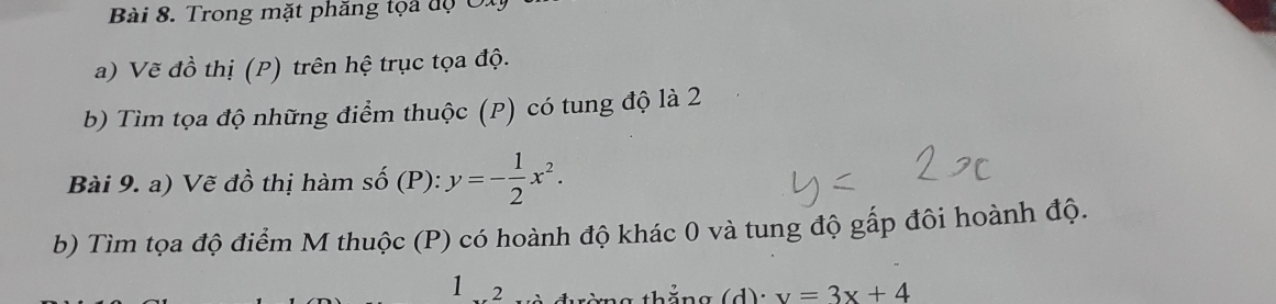 Trong mặt phăng tọa độ Oi 
a) Vẽ đồ thị (P) trên hệ trục tọa độ. 
b) Tìm tọa độ những điểm thuộc (P) có tung độ là 2 
Bài 9. a) Vẽ đồ thị hàm số (P): y=- 1/2 x^2. 
b) Tìm tọa độ điểm M thuộc (P) có hoành độ khác 0 và tung độ gấp đôi hoành độ. 
1 2 v=3x+4
thắng (d):