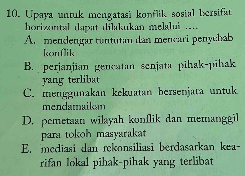 Upaya untuk mengatasi konflik sosial bersifat
horizontal dapat dilakukan melalui ….
A. mendengar tuntutan dan mencari penyebab
konflik
B. perjanjian gencatan senjata pihak-pihak
yang terlibat
C. menggunakan kekuatan bersenjata untuk
mendamaikan
D. pemetaan wilayah konflik dan memanggil
para tokoh masyarakat
E. mediasi dan rekonsiliasi berdasarkan kea-
rifan lokal pihak-pihak yang terlibat