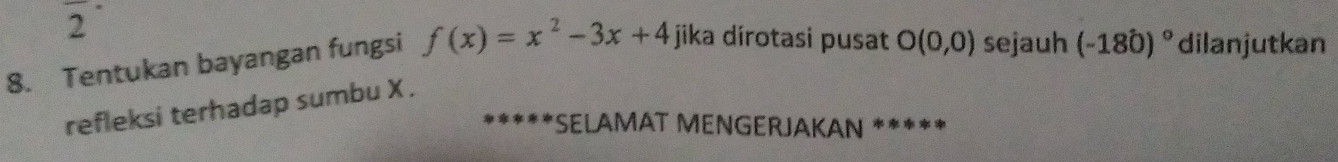 2 
8. Tentukan bayangan fungsi f(x)=x^2-3x+4 jika dírotasi pusat O(0,0) sejauh (-180)^circ  dilanjutkan 
refleksi terhadap sumbu X. 
*SELAMAT MENGERJAKAN *****