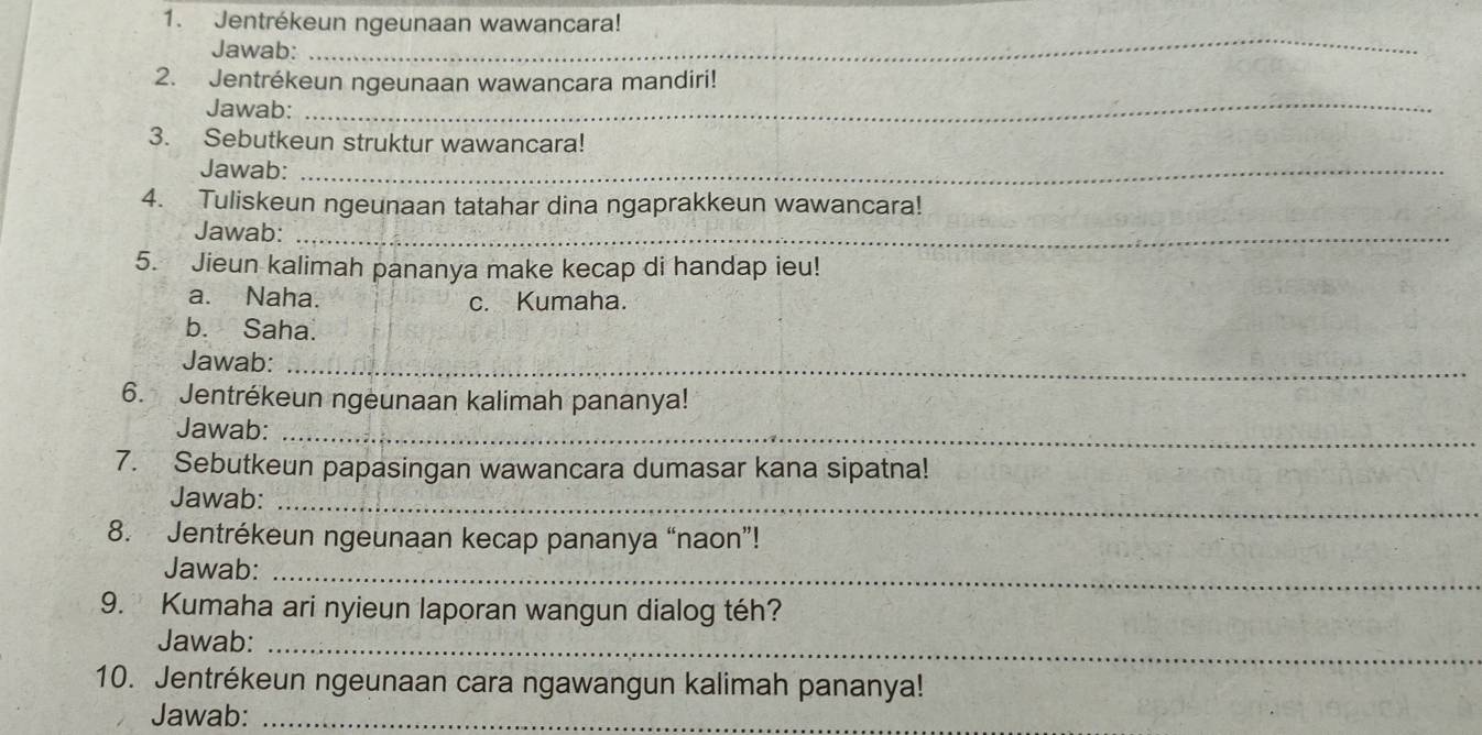 Jentrékeun ngeunaan wawancara!
Jawab:
_
_
2. Jentrékeun ngeunaan wawancara mandiri!
Jawab:
3. Sebutkeun struktur wawancara!
Jawab:_
4. Tuliskeun ngeunaan tatahar dina ngaprakkeun wawancara!
Jawab:_
5. Jieun kalimah pananya make kecap di handap ieu!
a. Naha. c. Kumaha.
b. Saha.
Jawab:_
6. Jentrékeun ngeunaan kalimah pananya!
Jawab:_
7. Sebutkeun papasingan wawancara dumasar kana sipatna!
Jawab:_
8. Jentrékeun ngeunaan kecap pananya “naon”!
Jawab:_
9. Kumaha ari nyieun laporan wangun dialog téh?
Jawab:_
10. Jentrékeun ngeunaan cara ngawangun kalimah pananya!
Jawab:_