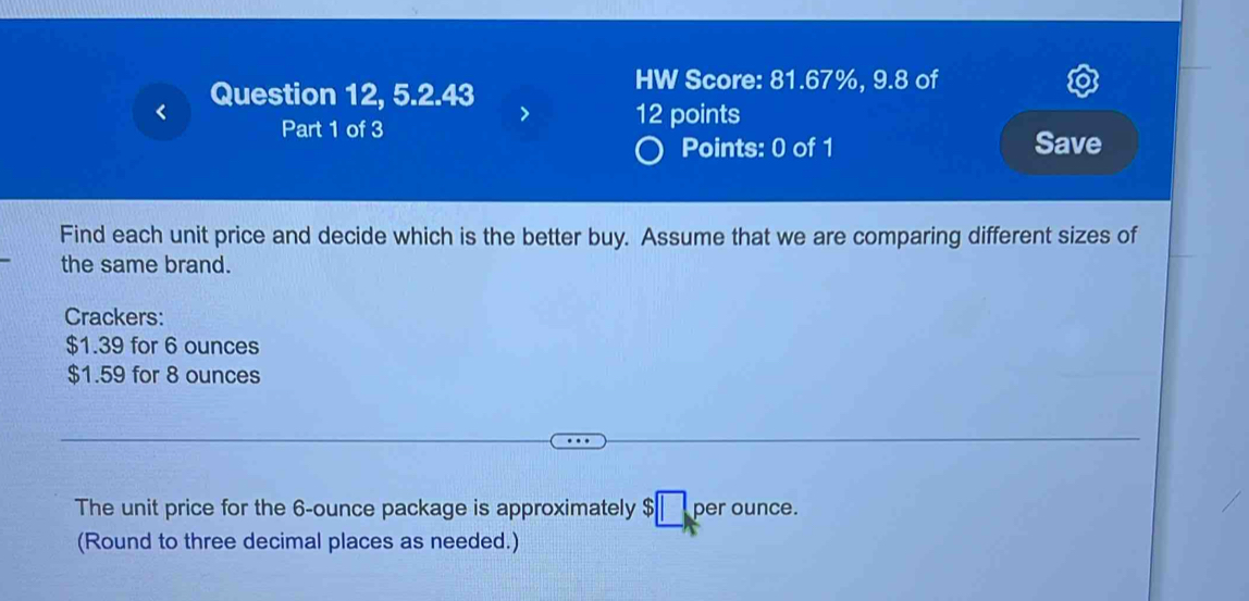 Question 12, 5.2.43 
HW Score: 81.67%, 9.8 of 
12 points 
Part 1 of 3 Save 
Points: 0 of 1 
Find each unit price and decide which is the better buy. Assume that we are comparing different sizes of 
the same brand. 
Crackers:
$1.39 for 6 ounces
$1.59 for 8 ounces
The unit price for the 6-ounce package is approximately $ per ounce. 
(Round to three decimal places as needed.)