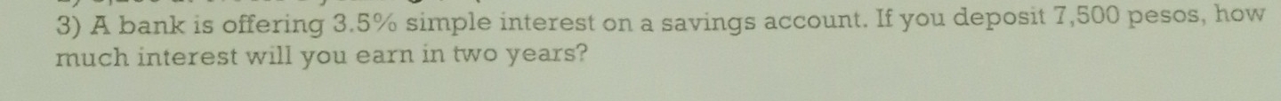 A bank is offering 3.5% simple interest on a savings account. If you deposit 7,500 pesos, how 
much interest will you earn in two years?