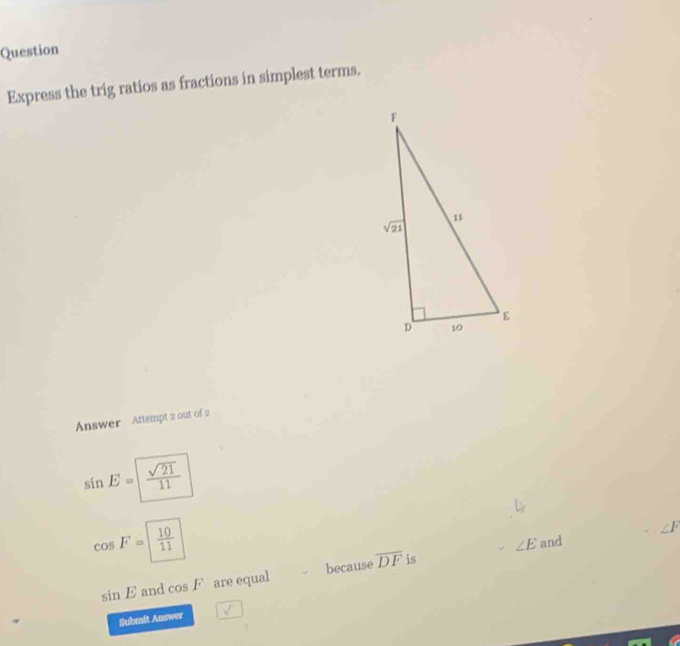 Question
Express the trig ratios as fractions in simplest terms.
Answer Attempt 2 out of 2
sin E= sqrt(21)/11 
cos F= 10/11 
∠ E and ∠ F
sin E and cos F are equal because overline DF is
Submit Answer