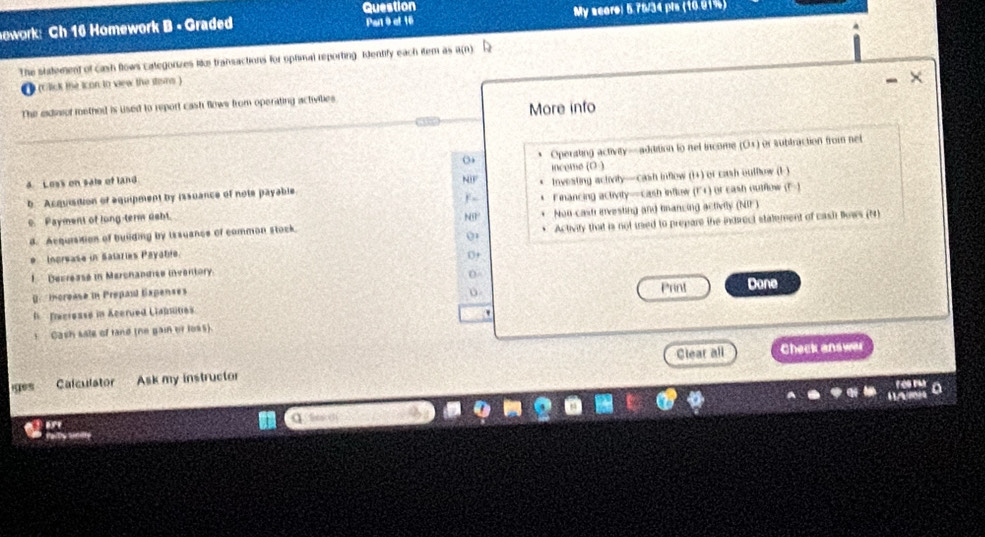 Question
owork: Ch 16 Homework B - Graded Part 9 et 16 My score: 5.76/34 pts (16.01%)
The statement of cash flows categorizes like transactions for optimal reporting. Identify each iem as a(n)
(Click the icon to view the stans )
The exdiaiof methed is used to report cash flows from operating activities
More info
4. Loss on sale of land inceme (O ) Operating activity—aditition to net income (Os) or sublraction from net
b Acquisition of equipment by issuance of note payable investing actvity—cash inflow (1+) or cash outflow (1 )
,
c. Payment of long-term dabt. Financing activity—cash inflow (F+) or eash outflow (F-)
N9
d. Acquisition of building by issuance of common stock. Non castr evesting and mancing activily (NIF)
0
* Increase in Salaries Payatie 0+ Activity that is not ued to prepare the indrect stalement of cash Bnws (N)
1 Decrease in Merchandise inventory.
Print
[ mcrease in Prepail Expenses Done
Tecrease in Acerued Llapsines
'
s Cash sale of rand (ne gain of loss).
Calculator Ask my instructor Clear all Check answer
t