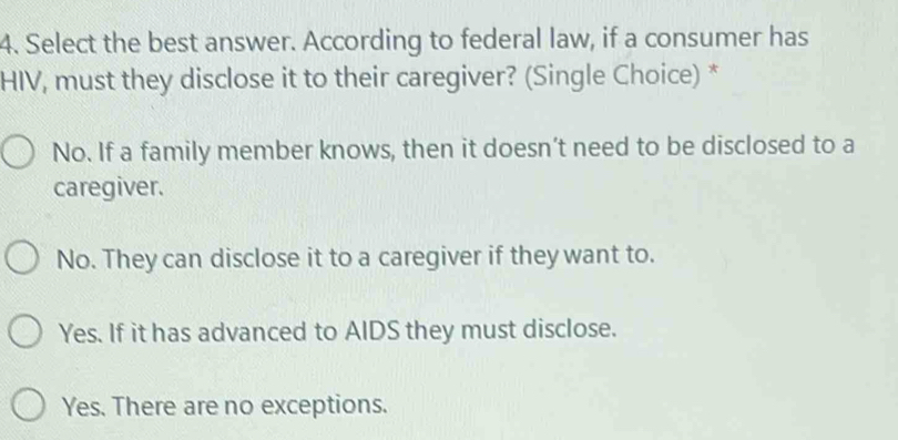 Select the best answer. According to federal law, if a consumer has
HIV, must they disclose it to their caregiver? (Single Choice) *
No. If a family member knows, then it doesn’t need to be disclosed to a
caregiver.
No. They can disclose it to a caregiver if they want to.
Yes. If it has advanced to AIDS they must disclose.
Yes. There are no exceptions.