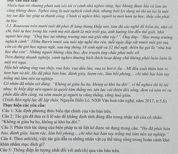 Độc văn bàn sau:
Nhiều bạn trẻ thường phàn nàn với tôi vì cảnh nhà nghèo túng, học không được lâu và làm ăn
cũng không được. Nghèo túng là một nghịch cảnh thật, nhưng biết lợi dụng nó thì nó lại là một
tay sai đắc lực giúp ta thành công. Chính vì nghèo khổ, người ta mới ham tự học, thấy cần phải
tự học.
J.J. Rousseau trên mười tuổi đã phải đi lang thang khắp nơi, làm đủ các nghề để kiếm ăn, nhờ có
chi, biết tự học trong lúc rảnh mà nổi danh là một triết gia, ảnh hưởng lớn đến thế giới. Một
người hỏi ông: “Ông học tại những trường nào mà giỏi như vậy?”. Ông đáp: “Học trong trường
nghịch cảnh''. Elihu Burrit mười sáu tuổi tập nghề thợ rèn, mỗi ngày đập sắt mười một giờ mà
còn có thì giờ học ngoại ngữ, sau ông thông 18 sinh ngữ và 32 thổ ngữ, thiên hạ gọi là “nhà bác
học thợ rèn''. Những người không chịu học, đọc truyện ông chắc phải mắc cỡ.
Trên đường doanh nghiệp, cảnh nghèo thường kích thích hoạt động chứ không phải luôn luôn là
một trở ngại.
Hầu hết những ông vua thép, vua báo, vua dầu lửa, vua xe hơi ở Âu - Mĩ đều xuất thân hàn vi
hơn bạn và tôi. Họ đã phải bán báo, đánh giày, lượm rác, làm bồi phòng... chỉ nhờ hai bàn tay
trắng mà làm nên sự nghiệp.
Cổ nhân đã nhận xét đúng: “Không ai giàu ba họ, không ai khó ba đời”, vì hễ nghèo thì bị tủi
nhục, bị hiếp đáp nên người ta quyết tâm thắng nó, tận lực cải thiện đời sống, đem cả tâm trí ra
phần đấu đến cùng, và sớm muộn gì người ta cũng thắng, cũng hoá giàu.
(Trích Rèn nghị lực để lập thân, Nguyễn Hiến Lê, NXB Văn hoá-văn nghệ, năm 2017, tr.5,6)
Thực hiện các yêu cầu:
Câu 1: Xác định phương thức biểu đạt chính của văn bản trên.
Câu 2: Tác giả đã đưa ra lí lẽ nào để khẳng định tính đúng đắn trong nhận xét của cổ nhân:
“Không ai giàu ba họ, không ai khó ba đời.”
Câu 3: Phân tích tác dụng của biện pháp tu từ liệt kê được sử dụng trong câu: “Họ đã phải bản
báo, đánh giày, lượm rác, làm bồi phòng... chi nhờ hai bàn tay trắng mà làm nên sự nghiệp.''
Câu 4: Theo anh/chị, việc tác giả dẫn ra những nhân vật cụ thể từng sống trong hoàn cảnh khó
khăn nhằm mục đích gì?
Câu 5: Thông điệp ấn tượng nhất đối với anh/chị qua văn bản trên.