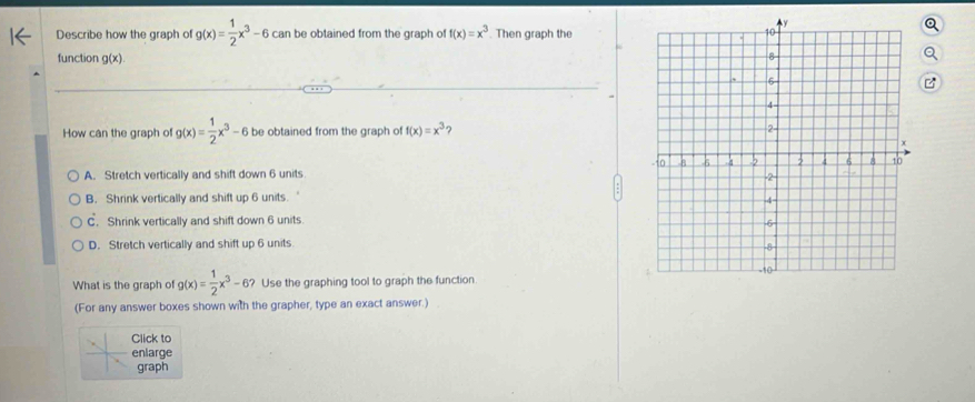 Describe how the graph of g(x)= 1/2 x^3-6 can be obtained from the graph o! f(x)=x^3. Then graph the
function g(x). 
z
How can the graph of g(x)= 1/2 x^3-6 be obtained from the graph of f(x)=x^3 ?
A. Stretch vertically and shift down 6 units
B. Shrink vertically and shift up 6 units.
C. Shrink vertically and shift down 6 units
D. Stretch vertically and shift up 6 units
What is the graph of g(x)= 1/2 x^3-6 ? Use the graphing tool to graph the function
(For any answer boxes shown with the grapher, type an exact answer.)
Click to
enlarge
graph