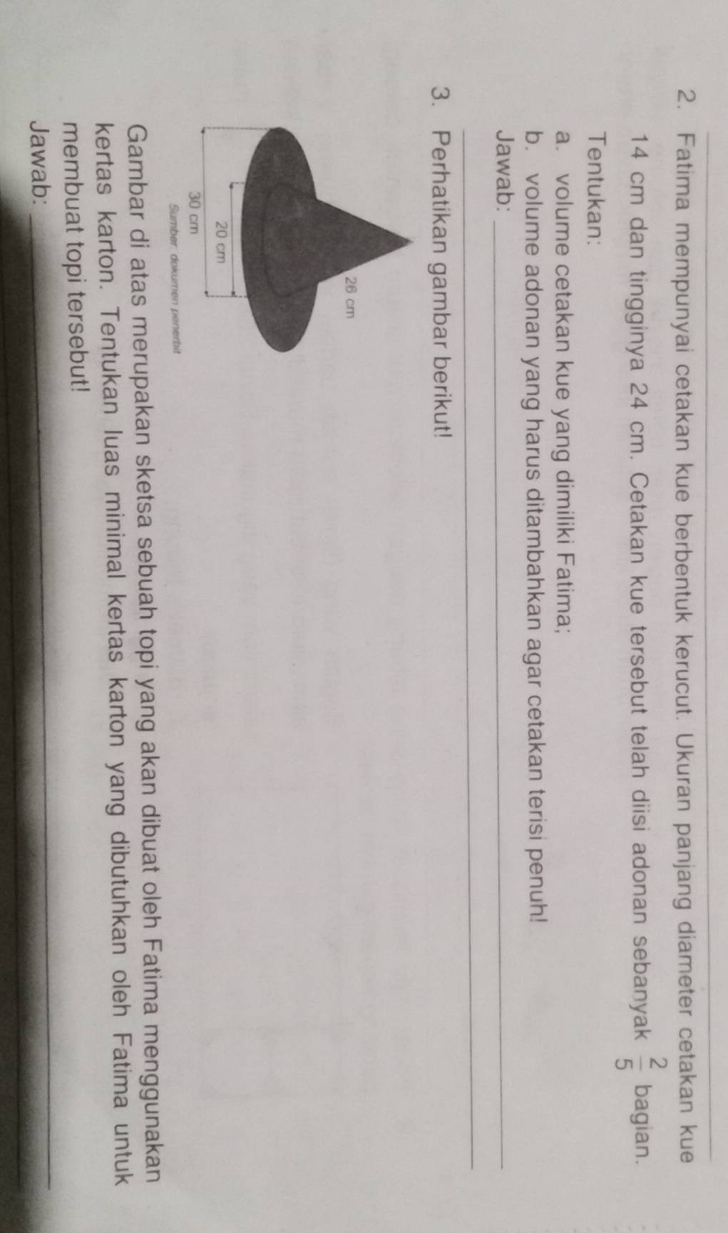 Fatima mempunyai cetakan kue berbentuk kerucut. Ukuran panjang diameter cetakan kue
14 cm dan tingginya 24 cm. Cetakan kue tersebut telah diisi adonan sebanyak  2/5  bagian. 
Tentukan: 
a. volume cetakan kue yang dimiliki Fatima; 
b. volume adonan yang harus ditambahkan agar cetakan terisi penuh! 
Jawab:_ 
_ 
3. Perhatikan gambar berikut! 
Sumber: dokumen penerbit 
Gambar di atas merupakan sketsa sebuah topi yang akan dibuat oleh Fatima menggunakan 
kertas karton. Tentukan luas minimal kertas karton yang dibutuhkan oleh Fatima untuk 
_ 
_ 
membuat topi tersebut! 
Jawab: