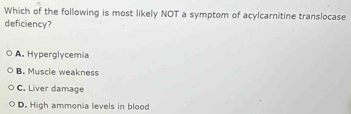 Which of the following is most likely NOT a symptom of acylcarnitine translocase
deficiency?
A. Hyperglycemia
B. Muscle weakness
C. Liver damage
D. High ammonia levels in blood