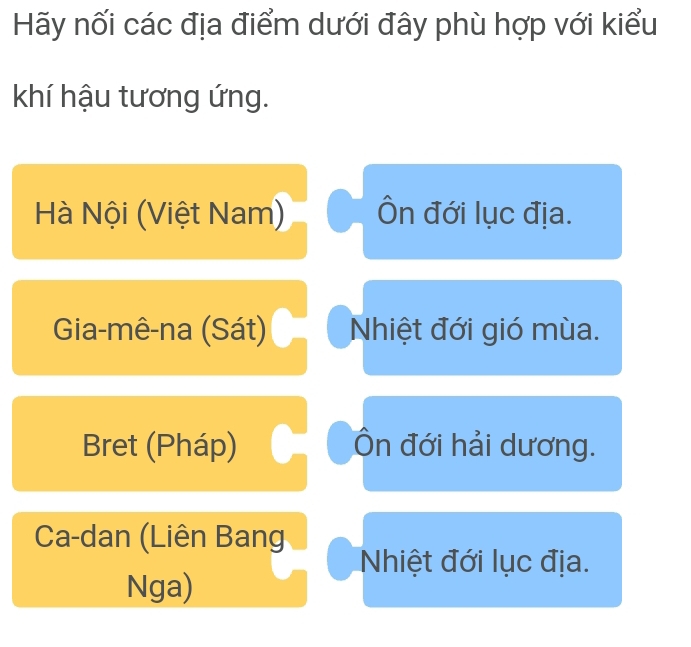 Hãy nối các địa điểm dưới đây phù hợp với kiểu
khí hậu tương ứng.
Hà Nội (Việt Nam) Ôn đới lục địa.
Gia-mê-na (Sát) Nhiệt đới gió mùa.
Bret (Pháp) Ôn đới hải dương.
Ca-dan (Liên Bang
Nhiệt đới lục địa.
Nga)