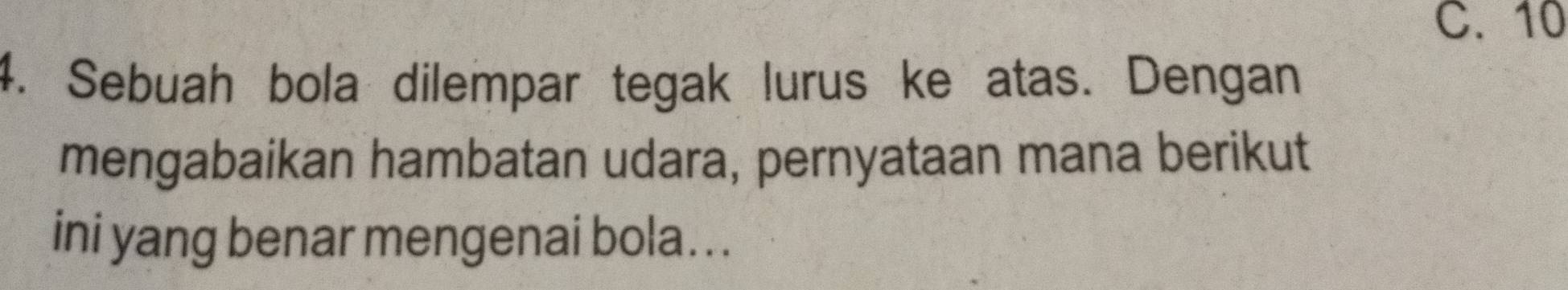 C. 10
4. Sebuah bola dilempar tegak lurus ke atas. Dengan
mengabaikan hambatan udara, pernyataan mana berikut
ini yang benar mengenai bola...