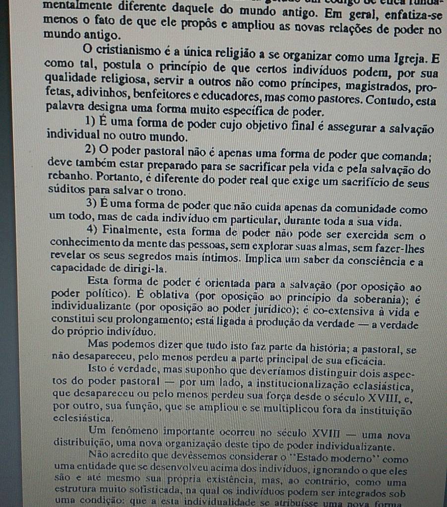 mentalmente diferente daquele do mundo antigo. Em geral, enfatiza-se
menos o fato de que ele propôs e ampliou as novas relações de poder no
mundo antigo.
O cristianismo é a única religião a se organizar como uma Igreja. E
como tal, postula o princípio de que certos indivíduos podem, por sua
qualidade religiosa, servir a outros não como príncipes, magistrados, pro-
fetas, adivinhos, benfeitores e educadores, mas como pastores. Contudo, esta
palavra designa uma forma muito específica de poder.
1) É uma forma de poder cujo objetivo final é assegurar a salvação
individual no outro mundo.
2) O poder pastoral não é apenas uma forma de poder que comanda;
deve também estar preparado para se sacrificar pela vida e pela salvação do
rebanho. Portanto, é diferente do poder real que exige um sacrifício de seus
súditos para salvar o trono.
3) É uma forma de poder que não cuida apenas da comunidade como
um todo, mas de cada indivíduo em particular, durante toda a sua vida.
4) Finalmente, esta forma de poder não pode ser exercida sem o
conhecimento da mente das pessoas, sem explorar suas almas, sem fazer-lhes
revelar os seus segredos mais íntimos. Implica um saber da consciência e a
capacidade de dirigi-la.
Esta forma de poder é orientada para a salvação (por oposição ao
poder político). É oblativa (por oposição ao princípio da soberania); é
individualizante (por oposição ao poder jurídico); é co-extensiva à vida e
constitui seu prolongamento; está ligada à produção da verdade — a verdade
do próprio indivíduo.
Mas podemos dizer que tudo isto faz parte da história; a pastoral, se
não desapareceu, pelo menos perdeu a parte principal de sua eficácia.
Isto é verdade, mas suponho que deveríamos distinguir dois aspee-
tos do poder pastoral — por um lado, a institucionalização eclasiástica,
que desapareceu ou pelo menos perdeu sua força desde o século XVIII, e,
por outro, sua função, que se ampliou e se multiplicou fora da instituição
eclesiástica.
Um fenômeno importante ocorreu no século XVIII — uma nova
distribuição, uma nova organização deste tipo de poder individualizante.
Não acredito que devêssemos considerar o **Estado moderno* como
uma entidade que se desenvolveu acíma dos indivíduos, ignorando o que eles
são e até mesmo sua própria existência, mas, ao contrário, como uma
estrutura muito sofisticada, na qual os indivíduos podem ser integrados sob
uma condição: que a esta individualidade se atribuísse uma nova forma