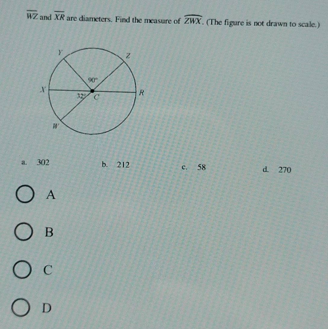 overline WZ and overline XR are diameters. Find the measure of widehat ZWX. (The figure is not drawn to scale.)
a. 302 b. 212 c. 58
d. 270
A
B
C
D