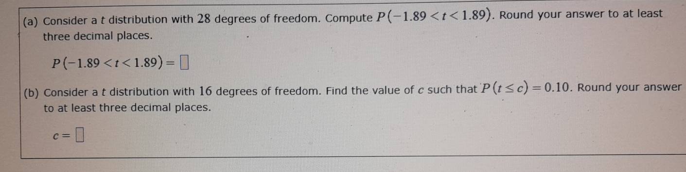 Consider a t distribution with 28 degrees of freedom. Compute P(-1.89 . Round your answer to at least 
three decimal places.
P(-1.89
(b) Consider a t distribution with 16 degrees of freedom. Find the value of c such that P(t≤ c)=0.10. Round your answer 
to at least three decimal places.
c=□