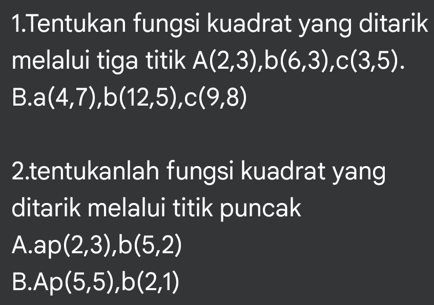 Tentukan fungsi kuadrat yang ditarik 
melalui tiga titik A(2,3), b(6,3), c(3,5). 
B. a(4,7), b(12,5), c(9,8)
2.tentukanlah fungsi kuadrat yang 
ditarik melalui titik puncak 
A. ap (2,3), b(5,2)
B. Ap(5,5), b(2,1)